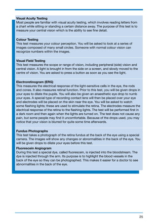 Visual Acuity Testing 
Most people are familiar with visual acuity testing, which involves reading letters from 
a chart while sitting or standing a certain distance away. The purpose of this test is to 
measure your central vision which is the ability to see fine detail. 
Colour Testing 
This test measures your colour perception. You will be asked to look at a series of 
images composed of many small circles. Someone with normal colour vision can 
recognize numbers within the images. 
Visual Field Testing 
This test measures the scope or range of vision, including peripheral (side) vision and 
central vision. A light is brought in from the side on a screen, and slowly moved to the 
centre of vision. You are asked to press a button as soon as you see the light. 
Electroretinogram (ERG) 
This measures the electrical response of the light-sensitive cells in the eye, the rods 
and cones. It also measures retinal function. Prior to this test, you will be given drops in 
your eyes to dilate the pupils. You will also be given an anaesthetic eye drop to numb 
your eyes. A special type of recording contact lens will then be placed over your eye 
and electrodes will be placed on the skin near the eye. You will be asked to watch 
some flashing lights; these are used to stimulate the retina. The electrodes measure the 
electrical response of the retina to the flashing lights. The test will be performed first in 
a dark room and then again when the lights are turned on. The test does not cause any 
pain, but some people may find it uncomfortable. Because of the drops used, you may 
notice that your vision is blurred for quite some time afterwards. 
Fundus Photographs 
This test takes a photograph of the retina fundus at the back of the eye using a special 
camera. The images will show any changes or abnormalities in the back of the eye. You 
will be given drops to dilate your eyes before this test. 
Fluorescein Angiogram 
During this test a special dye, called fluorescein, is injected into the bloodstream. The 
dye is injected through the arm. Its purpose is to highlight the blood vessels in the 
back of the eye so they can be photographed. This makes it easier for a doctor to see 
abnormalities in the back of the eye. 
25 
 