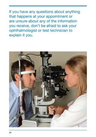 If you have any questions about anything 
that happens at your appointment or 
are unsure about any of the information 
you receive, don’t be afraid to ask your 
ophthalmologist or test technician to 
explain it you. 
26 
 