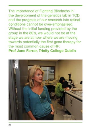 The importance of Fighting Blindness in 
the development of the genetics lab in TCD 
and the progress of our research into retinal 
conditions cannot be over-emphasised. 
Without the initial funding provided by the 
group in the 80’s, we would not be at the 
stage we are at now where we are moving 
towards potentially the first gene therapy for 
the most common cause of RP. 
Prof Jane Farrar, Trinity College Dublin 
28 
 