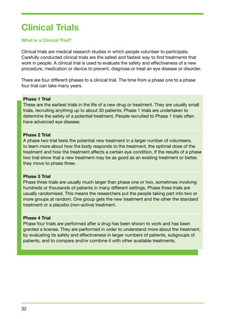 Clinical Trials 
What is a Clinical Trial? 
Clinical trials are medical research studies in which people volunteer to participate. 
Carefully conducted clinical trials are the safest and fastest way to find treatments that 
work in people. A clinical trial is used to evaluate the safety and effectiveness of a new 
procedure, medication or device to prevent, diagnose or treat an eye disease or disorder. 
There are four different phases to a clinical trial. The time from a phase one to a phase 
four trial can take many years. 
Phase 1 Trial 
These are the earliest trials in the life of a new drug or treatment. They are usually small 
trials, recruiting anything up to about 30 patients. Phase 1 trials are undertaken to 
determine the safety of a potential treatment. People recruited to Phase 1 trials often 
have advanced eye disease. 
Phase 2 Trial 
A phase two trial tests the potential new treatment in a larger number of volunteers, 
to learn more about how the body responds to the treatment, the optimal dose of the 
treatment and how the treatment affects a certain eye condition. If the results of a phase 
two trial show that a new treatment may be as good as an existing treatment or better, 
they move to phase three. 
Phase 3 Trial 
Phase three trials are usually much larger than phase one or two, sometimes involving 
hundreds or thousands of patients in many different settings. Phase three trials are 
usually randomised. This means the researchers put the people taking part into two or 
more groups at random. One group gets the new treatment and the other the standard 
treatment or a placebo (non-active) treatment. 
Phase 4 Trial 
Phase four trials are performed after a drug has been shown to work and has been 
granted a license. They are performed in order to understand more about the treatment, 
by evaluating its safety and effectiveness in larger numbers of patients, subgroups of 
patients, and to compare and/or combine it with other available treatments. 
32 
 