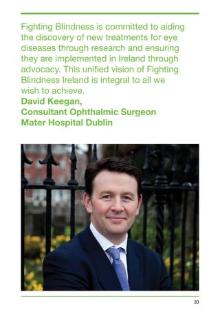 33 
Fighting Blindness is committed to aiding 
the discovery of new treatments for eye 
diseases through research and ensuring 
they are implemented in Ireland through 
advocacy. This unified vision of Fighting 
Blindness Ireland is integral to all we 
wish to achieve. 
David Keegan, 
Consultant Ophthalmic Surgeon 
Mater Hospital Dublin 
 