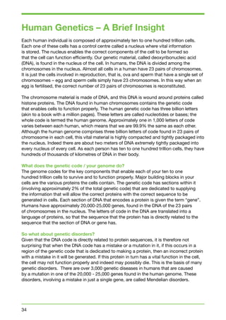 Human Genetics – A Brief Insight 
Each human individual is composed of approximately ten to one hundred trillion cells. 
Each one of these cells has a control centre called a nucleus where vital information 
is stored. The nucleus enables the correct components of the cell to be formed so 
that the cell can function efficiently. Our genetic material, called deoxyribonucleic acid 
(DNA), is found in the nucleus of the cell. In humans, the DNA is divided among the 
chromosomes in the nucleus. Almost all cells in a human have 23 pairs of chromosomes. 
It is just the cells involved in reproduction, that is, ova and sperm that have a single set of 
chromosomes – egg and sperm cells simply have 23 chromosomes. In this way when an 
egg is fertilised, the correct number of 23 pairs of chromosomes is reconstituted. 
The chromosome material is made of DNA, and this DNA is wound around proteins called 
histone proteins. The DNA found in human chromosomes contains the genetic code 
that enables cells to function properly. The human genetic code has three billion letters 
(akin to a book with a million pages). These letters are called nucleotides or bases; the 
whole code is termed the human genome. Approximately one in 1,000 letters of code 
varies between each human, which means that we are 99.9% the same as each other. 
Although the human genome comprises three billion letters of code found in 23 pairs of 
chromosome in each cell, this vital material is highly compacted and tightly packaged into 
the nucleus. Indeed there are about two meters of DNA extremely tightly packaged into 
every nucleus of every cell. As each person has ten to one hundred trillion cells, they have 
hundreds of thousands of kilometres of DNA in their body. 
What does the genetic code / your genome do? 
The genome codes for the key components that enable each of your ten to one 
hundred trillion cells to survive and to function properly. Major building blocks in your 
cells are the various proteins the cells contain. The genetic code has sections within it 
(involving approximately 2% of the total genetic code) that are dedicated to supplying 
the information that will allow the correct proteins with the correct sequence to be 
generated in cells. Each section of DNA that encodes a protein is given the term “gene”. 
Humans have approximately 20,000-25,000 genes, found in the DNA of the 23 pairs 
of chromosomes in the nucleus. The letters of code in the DNA are translated into a 
language of proteins, so that the sequence that the protein has is directly related to the 
sequence that the section of DNA or gene has. 
So what about genetic disorders? 
Given that the DNA code is directly related to protein sequences, it is therefore not 
surprising that when the DNA code has a mistake or a mutation in it, if this occurs in a 
region of the genetic code that is dedicated to making a protein, then an incorrect protein 
with a mistake in it will be generated. If this protein in turn has a vital function in the cell, 
the cell may not function properly and indeed may possibly die. This is the basis of many 
genetic disorders. There are over 3,000 genetic diseases in humans that are caused 
by a mutation in one of the 20,000 - 25,000 genes found in the human genome. These 
disorders, involving a mistake in just a single gene, are called Mendelian disorders. 
34 
 