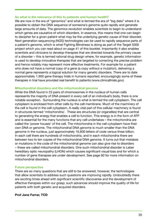 So what is the relevance of this to patients and human health? 
We are now in the era of “genomics” and what is termed the era of “big data” where it is 
possible to obtain the DNA sequence of someone’s genome quite rapidly and generate 
large amounts of data. The genomics revolution enables scientists to begin to understand 
which genes are causative of which disorders. In essence, this means that one can begin 
to decipher for a given patient what may be the underlying genetic cause of their disorder. 
Next generation sequencing (NGS) technologies can be used to rapidly sequence parts of 
a patient’s genome, which is what Fighting Blindness is doing as part of the Target 5000 
project which you can read about on page 41 of this booklet. Importantly it also enables 
scientists and clinicians to develop therapies that are directed towards the primary cause 
of a disorder – this is termed rational drug design where, for example, genetic information 
is used to develop innovative therapies that are targeted to correcting the precise problem 
and hence notably may represent more effective treatments. For example for a patient 
who does not have a normal copy of a gene (a copy without a mutation), delivering a 
normal gene represents a logical solution for many genetic disorders. There are to date 
approximately 1,900 gene therapy trials in humans reported; encouragingly some of these 
therapies in trial have provided real benefit to patients (www.clinicaltrials.gov). 
Mitochondrial disorders and the mitochondrial genome 
While the DNA found in 23 pairs of chromosomes in the nucleus of human cells 
represents the majority of DNA present in every cell of an individual’s body, there is one 
notable exception. Surrounding the nucleus is what is termed the cell cytoplasm. The cell 
cytoplasm is enclosed from other cells by the cell membrane. Much of the machinery of 
the cell is found in the cell cytoplasm. A really vital part of this cellular machinery is found 
in structures termed ‘mitochondria’. These are structures (or organelles) that are central 
to generating the energy that enables a cell to function. This energy is in the form of ATP 
and is essential for the many functions that any cell undertakes – the mitochondria are 
called the ‘power houses’ of the cell. The mitochondria in the cell cytoplasm have their 
own DNA or genome. The mitochondrial DNA genome is much smaller than the DNA 
genome in the nucleus, just approximately 16,600 letters of code versus three billion. 
In each cell there are hundreds of mitochondria, and in each mitochondria there are 
between two to ten copies of the mitochondrial DNA genome. It turns out that mistakes 
or mutations in the code of the mitochondrial genome can also give rise to disorders 
– these are called mitochondrial disorders. One such mitochondrial disorder is Leber 
hereditary optic neuropathy (LHON) which causes significant visual loss and for which a 
number of gene therapies are under development. See page 60 for more information on 
mitochondrial disorders. 
Future perspective 
There are so many questions that are still to be answered, however, the technologies 
that allow scientists to address such questions are improving rapidly. Undoubtedly there 
are exciting times ahead with significant scientific discoveries and the development of 
effective therapies within our grasp; such advances should improve the quality of life for 
patients with both genetic and acquired disorders. 
Prof Jane Farrar, TCD 
35 
 