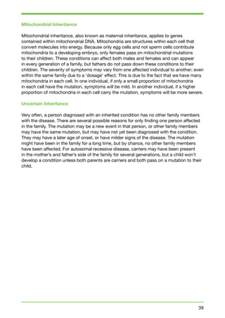 Mitochondrial Inheritance 
Mitochondrial inheritance, also known as maternal inheritance, applies to genes 
contained within mitochondrial DNA. Mitochondria are structures within each cell that 
convert molecules into energy. Because only egg cells and not sperm cells contribute 
mitochondria to a developing embryo, only females pass on mitochondrial mutations 
to their children. These conditions can affect both males and females and can appear 
in every generation of a family, but fathers do not pass down these conditions to their 
children. The severity of symptoms may vary from one affected individual to another; even 
within the same family due to a ‘dosage’ effect. This is due to the fact that we have many 
mitochondria in each cell. In one individual, if only a small proportion of mitochondria 
in each cell have the mutation, symptoms will be mild. In another individual, if a higher 
proportion of mitochondria in each cell carry the mutation, symptoms will be more severe. 
Uncertain Inheritance 
Very often, a person diagnosed with an inherited condition has no other family members 
with the disease. There are several possible reasons for only finding one person affected 
in the family. The mutation may be a new event in that person, or other family members 
may have the same mutation, but may have not yet been diagnosed with the condition. 
They may have a later age of onset, or have milder signs of the disease. The mutation 
might have been in the family for a long time, but by chance, no other family members 
have been affected. For autosomal recessive disease, carriers may have been present 
in the mother’s and father’s side of the family for several generations, but a child won’t 
develop a condition unless both parents are carriers and both pass on a mutation to their 
child. 
39 
 