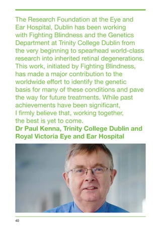 The Research Foundation at the Eye and 
Ear Hospital, Dublin has been working 
with Fighting Blindness and the Genetics 
Department at Trinity College Dublin from 
the very beginning to spearhead world-class 
research into inherited retinal degenerations. 
This work, initiated by Fighting Blindness, 
has made a major contribution to the 
worldwide effort to identify the genetic 
basis for many of these conditions and pave 
the way for future treatments. While past 
achievements have been significant, 
I firmly believe that, working together, 
the best is yet to come. 
Dr Paul Kenna, Trinity College Dublin and 
Royal Victoria Eye and Ear Hospital 
40 
 