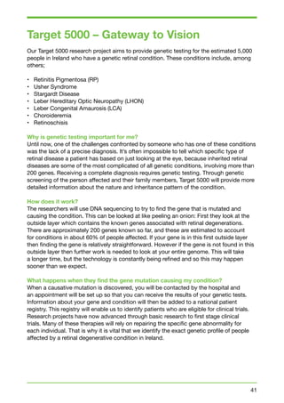 Target 5000 – Gateway to Vision 
Our Target 5000 research project aims to provide genetic testing for the estimated 5,000 
people in Ireland who have a genetic retinal condition. These conditions include, among 
others; 
• Retinitis Pigmentosa (RP) 
• Usher Syndrome 
• Stargardt Disease 
• Leber Hereditary Optic Neuropathy (LHON) 
• Leber Congenital Amaurosis (LCA) 
• Choroideremia 
• Retinoschisis 
Why is genetic testing important for me? 
Until now, one of the challenges confronted by someone who has one of these conditions 
was the lack of a precise diagnosis. It’s often impossible to tell which specific type of 
retinal disease a patient has based on just looking at the eye, because inherited retinal 
diseases are some of the most complicated of all genetic conditions, involving more than 
200 genes. Receiving a complete diagnosis requires genetic testing. Through genetic 
screening of the person affected and their family members, Target 5000 will provide more 
detailed information about the nature and inheritance pattern of the condition. 
How does it work? 
The researchers will use DNA sequencing to try to find the gene that is mutated and 
causing the condition. This can be looked at like peeling an onion: First they look at the 
outside layer which contains the known genes associated with retinal degenerations. 
There are approximately 200 genes known so far, and these are estimated to account 
for conditions in about 60% of people affected. If your gene is in this first outside layer 
then finding the gene is relatively straightforward. However if the gene is not found in this 
outside layer then further work is needed to look at your entire genome. This will take 
a longer time, but the technology is constantly being refined and so this may happen 
sooner than we expect. 
What happens when they find the gene mutation causing my condition? 
When a causative mutation is discovered, you will be contacted by the hospital and 
an appointment will be set up so that you can receive the results of your genetic tests. 
Information about your gene and condition will then be added to a national patient 
registry. This registry will enable us to identify patients who are eligible for clinical trials. 
Research projects have now advanced through basic research to first stage clinical 
trials. Many of these therapies will rely on repairing the specific gene abnormality for 
each individual. That is why it is vital that we identify the exact genetic profile of people 
affected by a retinal degenerative condition in Ireland. 
41 
 