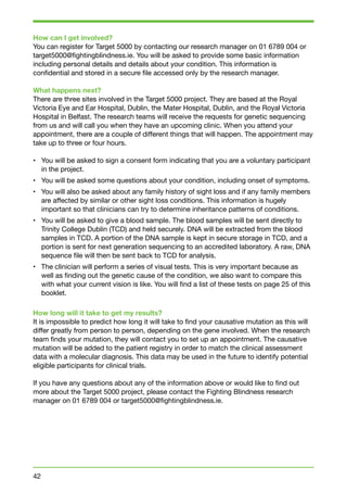 How can I get involved? 
You can register for Target 5000 by contacting our research manager on 01 6789 004 or 
target5000@fightingblindness.ie. You will be asked to provide some basic information 
including personal details and details about your condition. This information is 
confidential and stored in a secure file accessed only by the research manager. 
What happens next? 
There are three sites involved in the Target 5000 project. They are based at the Royal 
Victoria Eye and Ear Hospital, Dublin, the Mater Hospital, Dublin, and the Royal Victoria 
Hospital in Belfast. The research teams will receive the requests for genetic sequencing 
from us and will call you when they have an upcoming clinic. When you attend your 
appointment, there are a couple of different things that will happen. The appointment may 
take up to three or four hours. 
• You will be asked to sign a consent form indicating that you are a voluntary participant 
in the project. 
• You will be asked some questions about your condition, including onset of symptoms. 
• You will also be asked about any family history of sight loss and if any family members 
are affected by similar or other sight loss conditions. This information is hugely 
important so that clinicians can try to determine inheritance patterns of conditions. 
• You will be asked to give a blood sample. The blood samples will be sent directly to 
Trinity College Dublin (TCD) and held securely. DNA will be extracted from the blood 
samples in TCD. A portion of the DNA sample is kept in secure storage in TCD, and a 
portion is sent for next generation sequencing to an accredited laboratory. A raw, DNA 
sequence file will then be sent back to TCD for analysis. 
• The clinician will perform a series of visual tests. This is very important because as 
well as finding out the genetic cause of the condition, we also want to compare this 
with what your current vision is like. You will find a list of these tests on page 25 of this 
booklet. 
How long will it take to get my results? 
It is impossible to predict how long it will take to find your causative mutation as this will 
differ greatly from person to person, depending on the gene involved. When the research 
team finds your mutation, they will contact you to set up an appointment. The causative 
mutation will be added to the patient registry in order to match the clinical assessment 
data with a molecular diagnosis. This data may be used in the future to identify potential 
eligible participants for clinical trials. 
If you have any questions about any of the information above or would like to find out 
more about the Target 5000 project, please contact the Fighting Blindness research 
manager on 01 6789 004 or target5000@fightingblindness.ie. 
42 
 
