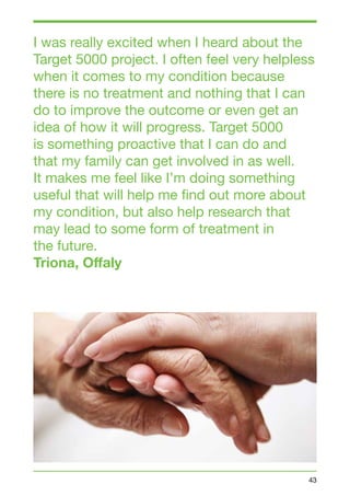 I was really excited when I heard about the 
Target 5000 project. I often feel very helpless 
when it comes to my condition because 
there is no treatment and nothing that I can 
do to improve the outcome or even get an 
idea of how it will progress. Target 5000 
is something proactive that I can do and 
that my family can get involved in as well. 
It makes me feel like I’m doing something 
useful that will help me find out more about 
my condition, but also help research that 
may lead to some form of treatment in 
the future. 
Triona, Offaly 
43 
 