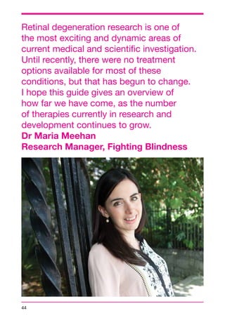 Retinal degeneration research is one of 
the most exciting and dynamic areas of 
current medical and scientific investigation. 
Until recently, there were no treatment 
options available for most of these 
conditions, but that has begun to change. 
I hope this guide gives an overview of 
how far we have come, as the number 
of therapies currently in research and 
development continues to grow. 
Dr Maria Meehan 
Research Manager, Fighting Blindness 
44 
 