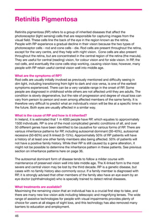 Retinitis Pigmentosa 
Retinitis pigmentosa (RP) refers to a group of inherited diseases that affect the 
photoreceptor (light sensing) cells that are responsible for capturing images from the 
visual field. These cells line the back of the eye in the region known as the retina. 
People with RP experience a gradual decline in their vision because the two types of 
photoreceptor cells - rod and cone cells - die. Rod cells are present throughout the retina, 
except for the very centre, and they help with night vision. Cone cells are also present 
throughout the retina, but are concentrated in the central region of the retina (the macula). 
They are useful for central (reading) vision, for colour vision and for side vision. In RP, the 
rod cells, and eventually the cone cells stop working, causing vision loss; however, many 
people with RP retain useful central vision well into middle age. 
What are the symptoms of RP? 
Rod cells are usually initially involved as previously mentioned and difficulty seeing in 
dim light, including transitioning from light to dark and vice versa, is one of the earliest 
symptoms experienced. There can be a very variable range in the onset of RP. Some 
people are diagnosed in childhood while others are not affected until they are adults. The 
condition is slowly degenerative, but the rate of progression and degree of visual loss can 
vary from person to person and even among affected members of the same family. It is 
therefore very difficult to predict what an individual’s vision will be like at a specific time in 
the future. Both eyes are usually affected in a similar way. 
What is the cause of RP and how is it inherited? 
In Ireland, it is estimated that 1 in 4000 people have RP, which equates to approximately 
1500 individuals. RP is one of the most complicated genetic conditions of all, and over 
50 different genes have been identified to be causative for various forms of RP. There are 
various inheritance patterns for RP, including autosomal dominant (30-40%), autosomal 
recessive (50-60%) and X-linked (5-15%). Approximately 50% of RP patients will have 
a history of at least one other family members also being affected. 50% of patients will 
not have a positive family history. While their RP is still caused by a gene alteration, it 
might not be possible to determine the inheritance pattern in these patients. See previous 
section on inheritance patterns here on page 36. 
The autosomal dominant form of disease tends to follow a milder course with 
maintenance of preserved vision well into late middle age. The X-linked form is the most 
severe and central vision may be lost by the third decade. RP is a genetic disease, but 
cases with no family history also commonly occur. If a family member is diagnosed with 
RP, it is strongly advised that other members of the family also have an eye exam by an 
eye doctor (ophthalmologist) who is specially trained to detect retinal diseases. 
What treatments are available? 
Maximising the remaining vision that an individual has is a crucial first step to take, and 
there are many new low vision aids including telescopic and magnifying lenses. The wide 
range of assistive technologies for people with visual impairments provides plenty of 
choice for users at all stages of sight loss, and this technology has also removed many 
barriers to education and employment. 
46 
 