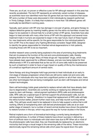 There are, as of yet, no proven or effective cures for RP although research in this area has 
recently accelerated. The term RP represents an extremely varied number of diseases, 
as scientists have now identified more than 50 genes that can have mutations that cause 
RP and a number of these were discovered in Irish individuals by research performed 
in Trinity College, Dublin. It is likely that mutations in more than 100 different genes will 
eventually be identified in coming years. 
Typically, each person with RP only has damage in one pair of genes, and gene therapy to 
replace defective genes by inserting healthy genes into the retina via harmless viruses has 
begun to be explored in clinical trials for a small number of RP genes. Scientists have also 
begun to treat animals with many other forms of RP with this approach and several more 
treatment trials in humans are expected to begin in the near future. Each of these hoped-for, 
47 
new treatments will be specific for the gene responsible for the individual patient’s 
form of RP. This is the reason why Fighting Blindness considers Target 5000, designed 
to identify the genes responsible for inherited retinal degenerations in Irish patients, 
including those with RP, to be so important. 
Another research area currently being explored is the area of promising drug treatments 
that aim to preserve the function of the rod and cone photoreceptor cells, thereby 
keeping them alive for longer. Many of these drugs are “repurposed” drugs, which may 
have already been approved for a different disease, and are now being tested for their 
effectiveness in RP. It is estimated that as few as 5% of cone cells need to be preserved 
by such a treatment in order to have a huge impact on quality of life by the maintenance 
of a small but significant amount of central vision. 
Gene therapy and drug therapies hold huge promise to treat individuals at an early to 
mid-stage of disease progression where there are still some viable rod and cone cells 
present. For individuals who may have lost a significant portion or all of their vision, there 
are other technologies that are being investigated, such as stem cell therapies and retinal 
implant technologies. 
Stem cell technology holds great potential to replace retinal cells that have already died 
due to degeneration. Scientists are currently working on replacing two different cell 
types by stem cell therapy - retinal pigment epithelium (RPE) cells and photoreceptor 
cells. RPE cells are a special type of cell that support the photoreceptor cells, but are 
not responsible for “seeing”, therefore it is hoped that replacement of RPE cells will help 
the retina function better, prevent further vision loss, and help nourish surviving retinal 
cells. This cell type would need to be replaced in time to help support a retina that is still 
working. Efforts at transplanting stem cell-derived photoreceptor cells are at an even 
earlier stage of research, but a number of recent animal studies have shown the potential 
to restore function in the eye, which may pave the way for human studies in the future. 
Retinal implants are a form of biomedical technology currently being developed for 
retinitis pigmentosa. A number of these implants have shown success in delivering a 
form of artificial vision to individuals with total vision loss due to RP. When all or most of 
the photoreceptor cells have died, they can theoretically be replaced by an electronic 
microchip that brings a visual image to the remaining cells of the retina. These microchips 
electronically signal the remaining retinal cells which pass the signal down the optic 
 