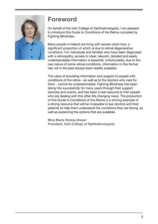 Foreword 
On behalf of the Irish College of Ophthalmologists, I am pleased 
to introduce this Guide to Conditions of the Retina compiled by 
Fighting Blindness. 
Many people in Ireland are living with severe vision loss, a 
significant proportion of which is due to retinal degenerative 
conditions. For individuals and families who have been diagnosed 
with a retinopathy, access to clear, relevant, detailed and easily 
understandable information is essential. Unfortunately, due to the 
rare nature of some retinal conditions, information in this format 
has not in the past always been readily available. 
The value of providing information and support to people with 
conditions of the retina - as well as to the doctors who care for 
them - cannot be underestimated. Fighting Blindness has been 
doing this successfully for many years through their support 
services and events, and has been a real resource to Irish people 
who are dealing with this often life changing news. The production 
of this Guide to Conditions of the Retina is a shining example of 
a strong resource that will be invaluable to eye doctors and their 
patients to help them understand the conditions they are facing, as 
well as explaining the options that are available. 
Miss Marie Hickey-Dwyer 
President, Irish College of Ophthalmologists 
3 
 