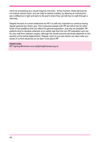 nerve for processing as a visual image by the brain. At the moment, these devices do 
not restore natural vision, but can help to restore mobility, by allowing an individual to 
see a difference in light and dark to the point where they can tell how to walk through a 
doorway. 
Despite the lack of current treatments for RP, it is still very important to continue having 
regular general eye check-ups. This is because people with RP are still at risk for other 
kinds of eye problems that can affect the general population, and may be treatable. RP 
patients tend to develop cataracts at an earlier age than the non-RP population and can 
do very well from cataract surgery, although the visual outcome obviously depends on the 
severity of the retinal degeneration. Regular visits to your eye doctor can also make you 
aware of current advances as we learn more about RP. 
Useful Links 
RP Fighting Blindness www.rpfightingblindness.org.uk 
48 
 
