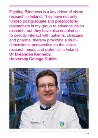 49 
Fighting Blindness is a key driver of vision 
research in Ireland. They have not only 
funded postgraduate and postdoctoral 
researchers in my group to advance vision 
research, but they have also enabled us 
to directly interact with patients, clinicians 
and pharma, thereby providing a multi-dimensional 
perspective on the vision 
research needs and potential in Ireland. 
Dr Breandán Kennedy, 
University College Dublin 
 