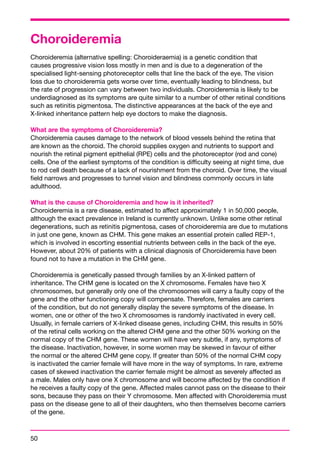 Choroideremia 
Choroideremia (alternative spelling: Choroideraemia) is a genetic condition that 
causes progressive vision loss mostly in men and is due to a degeneration of the 
specialised light-sensing photoreceptor cells that line the back of the eye. The vision 
loss due to choroideremia gets worse over time, eventually leading to blindness, but 
the rate of progression can vary between two individuals. Choroideremia is likely to be 
underdiagnosed as its symptoms are quite similar to a number of other retinal conditions 
such as retinitis pigmentosa. The distinctive appearances at the back of the eye and 
X-linked inheritance pattern help eye doctors to make the diagnosis. 
What are the symptoms of Choroideremia? 
Choroideremia causes damage to the network of blood vessels behind the retina that 
are known as the choroid. The choroid supplies oxygen and nutrients to support and 
nourish the retinal pigment epithelial (RPE) cells and the photoreceptor (rod and cone) 
cells. One of the earliest symptoms of the condition is difficulty seeing at night time, due 
to rod cell death because of a lack of nourishment from the choroid. Over time, the visual 
field narrows and progresses to tunnel vision and blindness commonly occurs in late 
adulthood. 
What is the cause of Choroideremia and how is it inherited? 
Choroideremia is a rare disease, estimated to affect approximately 1 in 50,000 people, 
although the exact prevalence in Ireland is currently unknown. Unlike some other retinal 
degenerations, such as retinitis pigmentosa, cases of choroideremia are due to mutations 
in just one gene, known as CHM. This gene makes an essential protein called REP-1, 
which is involved in escorting essential nutrients between cells in the back of the eye. 
However, about 20% of patients with a clinical diagnosis of Choroideremia have been 
found not to have a mutation in the CHM gene. 
Choroideremia is genetically passed through families by an X-linked pattern of 
inheritance. The CHM gene is located on the X chromosome. Females have two X 
chromosomes, but generally only one of the chromosomes will carry a faulty copy of the 
gene and the other functioning copy will compensate. Therefore, females are carriers 
of the condition, but do not generally display the severe symptoms of the disease. In 
women, one or other of the two X chromosomes is randomly inactivated in every cell. 
Usually, in female carriers of X-linked disease genes, including CHM, this results in 50% 
of the retinal cells working on the altered CHM gene and the other 50% working on the 
normal copy of the CHM gene. These women will have very subtle, if any, symptoms of 
the disease. Inactivation, however, in some women may be skewed in favour of either 
the normal or the altered CHM gene copy. If greater than 50% of the normal CHM copy 
is inactivated the carrier female will have more in the way of symptoms. In rare, extreme 
cases of skewed inactivation the carrier female might be almost as severely affected as 
a male. Males only have one X chromosome and will become affected by the condition if 
he receives a faulty copy of the gene. Affected males cannot pass on the disease to their 
sons, because they pass on their Y chromosome. Men affected with Choroideremia must 
pass on the disease gene to all of their daughters, who then themselves become carriers 
of the gene. 
50 
 