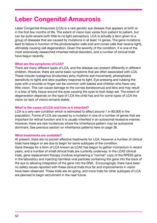 Leber Congenital Amaurosis 
Leber Congenital Amaurosis (LCA) is a rare genetic eye disease that appears at birth or 
in the first few months of life. The extent of vision loss varies from patient to patient, but 
can be quite severe (with little to no light perception). LCA is actually a term given to a 
group of diseases that are caused by mutations in at least 14 genes. The gene mutations 
lead to failure in function of the photoreceptor cells (rod and cones cells that receive light), 
ultimately causing cell degeneration. Given the severity of the condition, it is one of the 
most extensively researched inherited retinal disorders, and a number of clinical trials 
have begun recently. 
What are the symptoms of LCA? 
There are many different types of LCA, and the disease can present differently in different 
children. However, there are some basic symptoms that are often associated with LCA. 
These include nystagmus (involuntary jerky rhythmic eye movement), photophobia 
(sensitivity to light) and slow pupillary response to light. Eye-pressing and rubbing the 
eyes with a knuckle or finger can be common with babies and children who have very 
little vision. This can cause damage to the cornea (keratoconus) and lens and may result 
in a loss of fatty tissue around the eyes causing the eyes to look deep-set. The extent of 
degeneration depends on the type of LCA the child has and for some types of LCA the 
vision (or lack of vision) remains stable. 
What is the cause of LCA and how is it inherited? 
LCA is a very rare condition which is estimated to affect around 1 in 80,000 in the 
population. Forms of LCA are caused by a mutation in one of a number of genes that are 
important for retinal function and it is usually inherited in an autosomal recessive manner. 
However, there are rare incidences where the inheritance pattern may be autosomal 
dominant. See previous section on inheritance patterns here on page 36. 
What treatments are available? 
At present, there are no proven effective treatments for LCA. However a number of clinical 
trials have begun or are due to begin for some subtypes of the condition. 
Gene therapy for a form of LCA known as LCA2 has begun to gather momentum in recent 
years, and a number of small clinical trials are currently underway. In the LCA2 clinical 
trials, gene replacement therapy involves engineering a “normal” copy of the RPE65 gene 
in the laboratory and injecting harmless viral particles containing the gene into the back of 
the eye to allowing integration of the gene into the DNA. Encouragingly, there have been 
no safety issues reported with these clinical trials thus far and improvements in vision 
have been observed. These trials are on-going, and more trials for other subtypes of LCA 
are planned to begin recruitment in the near future. 
52 
 