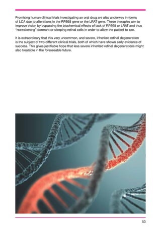 Promising human clinical trials investigating an oral drug are also underway in forms 
of LCA due to alterations in the RPE65 gene or the LRAT gene. These therapies aim to 
improve vision by bypassing the biochemical effects of lack of RPE65 or LRAT and thus 
“reawakening” dormant or sleeping retinal cells in order to allow the patient to see. 
It is extraordinary that this very uncommon, and severe, inherited retinal degeneration 
is the subject of two different clinical trials, both of which have shown early evidence of 
success. This gives justifiable hope that less severe inherited retinal degenerations might 
also treatable in the foreseeable future. 
53 
 