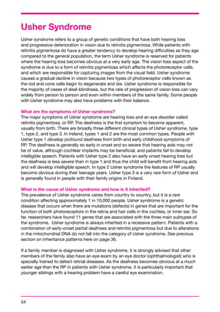 Usher Syndrome 
Usher syndrome refers to a group of genetic conditions that have both hearing loss 
and progressive deterioration in vision due to retinitis pigmentosa. While patients with 
retinitis pigmentosa do have a greater tendency to develop hearing difficulties as they age 
compared to the general population, the term Usher syndrome is reserved for patients 
where the hearing loss becomes obvious at a very early age. The vision loss aspect of the 
syndrome is due to a form of retinitis pigmentosa which affects the photoreceptor cells, 
and which are responsible for capturing images from the visual field. Usher syndrome 
causes a gradual decline in vision because two types of photoreceptor cells known as 
the rod and cone cells begin to degenerate and die. Usher syndrome is responsible for 
the majority of cases of deaf-blindness, but the rate of progression of vision loss can vary 
widely from person to person and even within members of the same family. Some people 
with Usher syndrome may also have problems with their balance. 
What are the symptoms of Usher syndrome? 
The major symptoms of Usher syndrome are hearing loss and an eye disorder called 
retinitis pigmentosa, or RP. The deafness is the first symptom to become apparent, 
usually from birth. There are broadly three different clinical types of Usher syndrome, type 
1, type 2, and type 3. In Ireland, types 1 and 2 are the most common types. People with 
Usher type 1 develop profound deafness from birth and early childhood symptoms of 
RP. The deafness is generally so early in onset and so severe that hearing aids may not 
be of value, although cochlear implants may be beneficial, and patients fail to develop 
intelligible speech. Patients with Usher type 2 also have an early onset hearing loss but 
the deafness is less severe than in type 1 and thus the child will benefit from hearing aids 
and will develop intelligible speech. In type 2 Usher syndrome the features of RP usually 
become obvious during their teenage years. Usher type 3 is a very rare form of Usher and 
is generally found in people with their family origins in Finland. 
What is the cause of Usher syndrome and how is it inherited? 
The prevalence of Usher syndrome varies from country to country, but it is a rare 
condition affecting approximately 1 in 10,000 people. Usher syndrome is a genetic 
disease that occurs when there are mutations (defects) in genes that are important for the 
function of both photoreceptors in the retina and hair cells in the cochlea, or inner ear. So 
far, researchers have found 11 genes that are associated with the three main subtypes of 
the syndrome. Usher syndrome is always inherited in a recessive pattern. Patients with a 
combination of early-onset partial deafness and retinitis pigmentosa but due to alterations 
in the mitochondrial DNA do not fall into the category of Usher syndrome. See previous 
section on inheritance patterns here on page 36. 
If a family member is diagnosed with Usher syndrome, it is strongly advised that other 
members of the family also have an eye exam by an eye doctor (ophthalmologist) who is 
specially trained to detect retinal diseases. As the deafness becomes obvious at a much 
earlier age than the RP in patients with Usher syndrome, it is particularly important that 
younger siblings with a hearing problem have a careful eye examination. 
54 
 