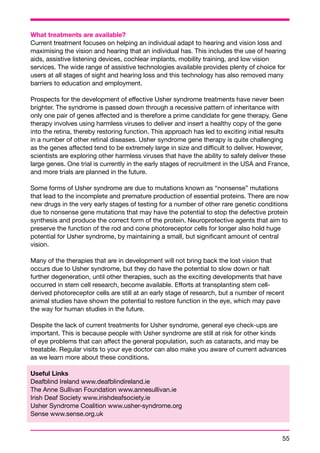 What treatments are available? 
Current treatment focuses on helping an individual adapt to hearing and vision loss and 
maximising the vision and hearing that an individual has. This includes the use of hearing 
aids, assistive listening devices, cochlear implants, mobility training, and low vision 
services. The wide range of assistive technologies available provides plenty of choice for 
users at all stages of sight and hearing loss and this technology has also removed many 
barriers to education and employment. 
Prospects for the development of effective Usher syndrome treatments have never been 
brighter. The syndrome is passed down through a recessive pattern of inheritance with 
only one pair of genes affected and is therefore a prime candidate for gene therapy. Gene 
therapy involves using harmless viruses to deliver and insert a healthy copy of the gene 
into the retina, thereby restoring function. This approach has led to exciting initial results 
in a number of other retinal diseases. Usher syndrome gene therapy is quite challenging 
as the genes affected tend to be extremely large in size and difficult to deliver. However, 
scientists are exploring other harmless viruses that have the ability to safely deliver these 
large genes. One trial is currently in the early stages of recruitment in the USA and France, 
and more trials are planned in the future. 
Some forms of Usher syndrome are due to mutations known as “nonsense” mutations 
that lead to the incomplete and premature production of essential proteins. There are now 
new drugs in the very early stages of testing for a number of other rare genetic conditions 
due to nonsense gene mutations that may have the potential to stop the defective protein 
synthesis and produce the correct form of the protein. Neuroprotective agents that aim to 
preserve the function of the rod and cone photoreceptor cells for longer also hold huge 
potential for Usher syndrome, by maintaining a small, but significant amount of central 
vision. 
Many of the therapies that are in development will not bring back the lost vision that 
occurs due to Usher syndrome, but they do have the potential to slow down or halt 
further degeneration, until other therapies, such as the exciting developments that have 
occurred in stem cell research, become available. Efforts at transplanting stem cell-derived 
photoreceptor cells are still at an early stage of research, but a number of recent 
animal studies have shown the potential to restore function in the eye, which may pave 
the way for human studies in the future. 
Despite the lack of current treatments for Usher syndrome, general eye check-ups are 
important. This is because people with Usher syndrome are still at risk for other kinds 
of eye problems that can affect the general population, such as cataracts, and may be 
treatable. Regular visits to your eye doctor can also make you aware of current advances 
as we learn more about these conditions. 
Useful Links 
Deafblind Ireland www.deafblindireland.ie 
The Anne Sullivan Foundation www.annesullivan.ie 
Irish Deaf Society www.irishdeafsociety.ie 
Usher Syndrome Coalition www.usher-syndrome.org 
Sense www.sense.org.uk 
55 
 