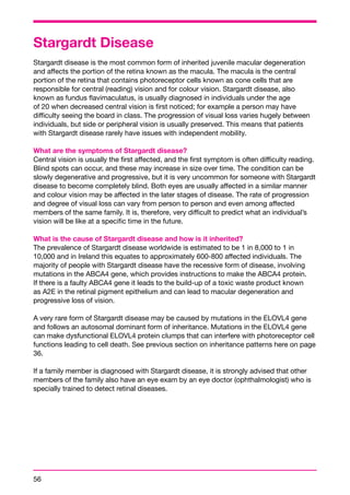 Stargardt Disease 
Stargardt disease is the most common form of inherited juvenile macular degeneration 
and affects the portion of the retina known as the macula. The macula is the central 
portion of the retina that contains photoreceptor cells known as cone cells that are 
responsible for central (reading) vision and for colour vision. Stargardt disease, also 
known as fundus flavimaculatus, is usually diagnosed in individuals under the age 
of 20 when decreased central vision is first noticed; for example a person may have 
difficulty seeing the board in class. The progression of visual loss varies hugely between 
individuals, but side or peripheral vision is usually preserved. This means that patients 
with Stargardt disease rarely have issues with independent mobility. 
What are the symptoms of Stargardt disease? 
Central vision is usually the first affected, and the first symptom is often difficulty reading. 
Blind spots can occur, and these may increase in size over time. The condition can be 
slowly degenerative and progressive, but it is very uncommon for someone with Stargardt 
disease to become completely blind. Both eyes are usually affected in a similar manner 
and colour vision may be affected in the later stages of disease. The rate of progression 
and degree of visual loss can vary from person to person and even among affected 
members of the same family. It is, therefore, very difficult to predict what an individual’s 
vision will be like at a specific time in the future. 
What is the cause of Stargardt disease and how is it inherited? 
The prevalence of Stargardt disease worldwide is estimated to be 1 in 8,000 to 1 in 
10,000 and in Ireland this equates to approximately 600-800 affected individuals. The 
majority of people with Stargardt disease have the recessive form of disease, involving 
mutations in the ABCA4 gene, which provides instructions to make the ABCA4 protein. 
If there is a faulty ABCA4 gene it leads to the build-up of a toxic waste product known 
as A2E in the retinal pigment epithelium and can lead to macular degeneration and 
progressive loss of vision. 
A very rare form of Stargardt disease may be caused by mutations in the ELOVL4 gene 
and follows an autosomal dominant form of inheritance. Mutations in the ELOVL4 gene 
can make dysfunctional ELOVL4 protein clumps that can interfere with photoreceptor cell 
functions leading to cell death. See previous section on inheritance patterns here on page 
36. 
If a family member is diagnosed with Stargardt disease, it is strongly advised that other 
members of the family also have an eye exam by an eye doctor (ophthalmologist) who is 
specially trained to detect retinal diseases. 
56 
 