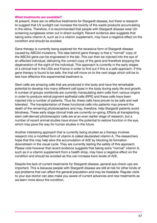 What treatments are available? 
At present, there are no effective treatments for Stargardt disease, but there is research 
to suggest that UV sunlight can increase the toxicity of the waste products accumulating 
in the retina. Therefore, it is recommended that people with Stargardt disease wear UV-screening 
57 
sunglasses when out in direct sunlight. Recent evidence also suggests that 
taking extra vitamin A, such as in a vitamin supplement, may have a negative effect on the 
condition and should be avoided. 
Gene therapy is currently being explored for the recessive form of Stargardt disease 
caused by ABCA4 mutations. The idea behind gene therapy is that a “normal” copy of 
the ABCA4 gene can be engineered in the lab. This can then be injected into the eye of 
an affected individual, delivering the correct copy of the gene and therefore stopping the 
degeneration of the sight of the individual. This approach is currently in the early stages 
of a clinical trial in the USA and France in order to find out if this is a safe approach. If this 
gene therapy is found to be safe, the trial will move on to the next stage which will be to 
test how effective this experimental treatment is. 
Stem cells are amazing cells that are produced in the body and have the remarkable 
potential to develop into many different cell types in the body during early life and growth. 
A number of groups worldwide are currently manipulating stem cells from various origins 
in order to produce retinal pigment epithelial cells (RPE) and these cells have been 
injected into a number of patients. Thus far, these cells have proven to be safe and well 
tolerated. The transplantation of these functional cells into patients may prevent the 
death of the remaining photoreceptors and may, therefore, help Stargardt patients avoid 
blindness. These early stage clinical trials are currently on-going. Efforts at transplanting 
stem cell-derived photoreceptor cells are at an even earlier stage of research, but a 
number of recent animal studies have shown the potential to restore function in the eye, 
which may pave the way for human studies in the future. 
Another interesting approach that is currently being studied as a therapy involves 
research into a modified form of vitamin A called deuterated vitamin A. The researchers 
hope that this may help slow the accumulation of A2E by blocking its formation 
downstream in the visual cycle. They are currently testing the safety of this approach. 
Please note however that recent evidence suggests that taking extra “normal” vitamin A, 
such as in a vitamin supplement from a health shop, may have a negative effect on the 
condition and should be avoided as this can increase toxic levels of A2E. 
Despite the lack of current treatments for Stargardt disease, general eye check-ups are 
important. This is because people with Stargardt disease are still at risk for other kinds of 
eye problems that can affect the general population and may be treatable. Regular visits 
to your eye doctor can also make you aware of current advances and new treatments as 
we learn more about the condition. 
 