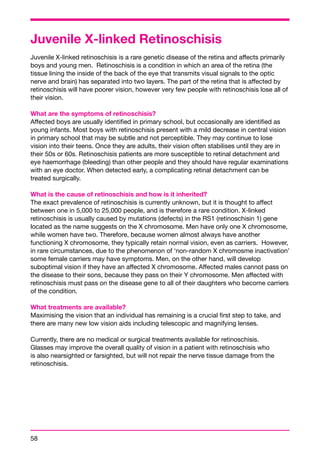 Juvenile X-linked Retinoschisis 
Juvenile X-linked retinoschisis is a rare genetic disease of the retina and affects primarily 
boys and young men. Retinoschisis is a condition in which an area of the retina (the 
tissue lining the inside of the back of the eye that transmits visual signals to the optic 
nerve and brain) has separated into two layers. The part of the retina that is affected by 
retinoschisis will have poorer vision, however very few people with retinoschisis lose all of 
their vision. 
What are the symptoms of retinoschisis? 
Affected boys are usually identified in primary school, but occasionally are identified as 
young infants. Most boys with retinoschisis present with a mild decrease in central vision 
in primary school that may be subtle and not perceptible. They may continue to lose 
vision into their teens. Once they are adults, their vision often stabilises until they are in 
their 50s or 60s. Retinoschisis patients are more susceptible to retinal detachment and 
eye haemorrhage (bleeding) than other people and they should have regular examinations 
with an eye doctor. When detected early, a complicating retinal detachment can be 
treated surgically. 
What is the cause of retinoschisis and how is it inherited? 
The exact prevalence of retinoschisis is currently unknown, but it is thought to affect 
between one in 5,000 to 25,000 people, and is therefore a rare condition. X-linked 
retinoschisis is usually caused by mutations (defects) in the RS1 (retinoschisin 1) gene 
located as the name suggests on the X chromosome. Men have only one X chromosome, 
while women have two. Therefore, because women almost always have another 
functioning X chromosome, they typically retain normal vision, even as carriers. However, 
in rare circumstances, due to the phenomenon of ‘non-random X chromosme inactivation’ 
some female carriers may have symptoms. Men, on the other hand, will develop 
suboptimal vision if they have an affected X chromosome. Affected males cannot pass on 
the disease to their sons, because they pass on their Y chromosome. Men affected with 
retinoschisis must pass on the disease gene to all of their daughters who become carriers 
of the condition. 
What treatments are available? 
Maximising the vision that an individual has remaining is a crucial first step to take, and 
there are many new low vision aids including telescopic and magnifying lenses. 
Currently, there are no medical or surgical treatments available for retinoschisis. 
Glasses may improve the overall quality of vision in a patient with retinoschisis who 
is also nearsighted or farsighted, but will not repair the nerve tissue damage from the 
retinoschisis. 
58 
 