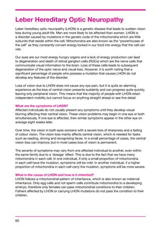Leber Hereditary Optic Neuropathy 
Leber hereditary optic neuropathy (LHON) is a genetic disease that leads to sudden vision 
loss during young adult life. Men are more likely to be affected than women. LHON is 
a disorder caused by mutations in the genetic code of the mitochondria which are little 
subunits that reside within the cell. Mitochondria are also known as the “powerhouses of 
the cell” as they constantly convert energy locked in our food into energy that the cell can 
use. 
Our eyes are our most energy hungry organs and a lack of energy production can lead 
to degeneration and death of retinal ganglion cells (RGCs) which are the nerve cells that 
communicate visual information to the brain. Loss of these cells leads to subsequent 
degeneration of the optic nerve and visual loss. However, it is worth noting that a 
significant percentage of people who possess a mutation that causes LHON do not 
develop any features of the disorder. 
Loss of vision due to LHON does not cause any eye pain, but it is quite an alarming 
experience as the loss of central vision presents suddenly and can progress quite quickly, 
leaving only peripheral vision. This means that the majority of people with LHON retain 
independent mobility but cannot focus on anything straight ahead or see fine detail. 
What are the symptoms of LHON? 
Affected individuals do not usually present any symptoms until they develop visual 
blurring affecting their central vision. These vision problems may begin in one eye or both 
simultaneously. If one eye is affected, then similar symptoms appear in the other eye on 
average eight weeks later. 
Over time, the vision in both eyes worsens with a severe loss of sharpness and a fading 
of colour vision. The vision loss mainly affects central vision, which is needed for tasks 
such as reading, driving and recognising faces. In a small percentage of cases, the central 
vision loss can improve; but in most cases loss of vision is permanent. 
The severity of symptoms may vary from one affected individual to another, even within 
the same family due to a ‘dosage’ effect. This is due to the fact that we have many 
mitochondria in each cell. In one individual, if only a small proportion of mitochondria 
in each cell have the mutation, symptoms will be mild. In another individual, if a higher 
proportion of mitochondria in each cell carry the mutation, symptoms will be more severe. 
What is the cause of LHON and how is it inherited? 
LHON follows a mitochondrial pattern of inheritance, which is also known as maternal 
inheritance. Only egg cells and not sperm cells contribute mitochondria to a developing 
embryo, therefore only females can pass mitochondrial conditions to their children. 
Fathers affected by LHON or carrying LHON mutations do not pass the condition to their 
children. 
60 
 