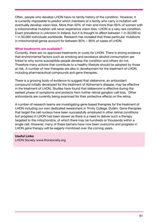 Often, people who develop LHON have no family history of the condition. However, it 
is currently impossible to predict which members of a family who carry a mutation will 
eventually develop vision loss. More than 50% of men and more than 85% of women with 
a mitochondrial mutation will never experience vision loss. LHON is a very rare condition. 
Exact prevalence is unknown in Ireland, but it is thought to affect between 1 in 30,000 to 
1 in 50,000 individuals worldwide. Research has revealed that three particular mutations 
in mitochondrial genes account for between 85% – 90% of cases of LHON. 
What treatments are available? 
Currently, there are no approved treatments or cures for LHON. There is strong evidence 
that environmental factors such as smoking and excessive alcohol consumption are 
linked to why some susceptible people develop the condition and others do not. 
Therefore many actions that contribute to a healthy lifestyle should be adopted by those 
at risk. A number of new therapies are also in development for the treatment of LHON, 
including pharmaceutical compounds and gene therapies. 
There is a growing body of evidence to suggest that idebenone, an antioxidant 
compound initially developed for the treatment of Alzheimer’s disease, may be effective 
in the treatment of LHON. Studies have found that idebenone is effective during the 
earliest phase of symptoms and protects from further retinal ganglion cell loss. Other 
antioxidants are currently being examined for their protective effects on the retina. 
A number of research teams are investigating gene based therapies for the treatment of 
LHON including our own dedicated researchers in Trinity College, Dublin. Gene therapies 
that target the cell nucleus have been successfully employed in other retinal conditions 
but progress in LHON has been slower as there is a need to deliver such a therapy 
targeted to the mitochondria, of which there may be hundreds or thousands within a 
single cell. However, many of these barriers have now been overcome and progress in 
LHON gene therapy will be eagerly monitored over the coming years. 
Useful Links 
LHON Society www.lhonsociety.org 
61 
 