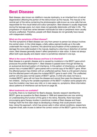 Best Disease 
Best disease, also known as vitelliform macular dystrophy, is an inherited form of retinal 
degeneration affecting the portion of the retina known as the macula. The macula is the 
central part of the retina containing the photoreceptor cells known as cone cells that are 
responsible for fine visual detail and colour perception. Best disease is usually diagnosed 
during the teenage years, but vision does not generally deteriorate until later in life. The 
progression of visual loss varies between individuals but side or peripheral vision usually 
remains unaffected. Therefore, people with Best disease do not generally have issues 
with independent mobility. 
What are the symptoms of Best disease? 
The first symptoms of Best disease can vary from person to person but always involves 
the central vision. In the initial stages, a fatty yellow pigment builds up in the cells 
underneath the macula. Overtime, this abnormal accumulation of this substance can 
damage the cone cells located in the macula, leading to a blurring or distortion of central 
vision. Best disease generally doesn’t affect peripheral or side vision. It does not always 
affect both eyes equally and clearer vision is sometimes retained in one eye. 
What is the cause of Best disease and how is it inherited? 
Best disease is a genetic disease and is caused by mutations in the BEST1 gene which 
produces the protein Bestrophin-1. Best disease is passed down through families by 
an autosomal dominant pattern of inheritance. In this pattern of inheritance, an affected 
person has a mutated BEST1 gene paired with a normal copy of the BEST1 gene. When 
the affected person has children with an unaffected partner, there is a 50 percent chance 
that the affected parent will pass the mutated BEST1 gene to each child. The unaffected 
partner will only pass normal copies of BEST1 genes. A child who does not have a 
mutated BEST1 gene will not have the disease and cannot then pass the disease to his or 
her children. Owing to the variable expression of the BEST1 mutation some people who 
have the mutation may have very mild, or in rare cases no, symptoms. More information 
about patterns of inheritance can be found on page 36. 
What treatments are available? 
Currently, there is no treatment for Best’s disease. Genetic research identified the 
BEST1 gene as causative for Best disease in 1998 and researchers are now working 
on understanding the function of this gene in the retina. Recently, there have been 
encouraging gene therapy studies in preclinical models of Best disease and these 
findings mark the first clear steps to developing a therapy that could prevent vision 
loss. Using this approach, which has proven safe in other retinal conditions, researchers 
engineer small, safe viruses to deliver the correct version of the BEST1 gene to the retina. 
62 
 