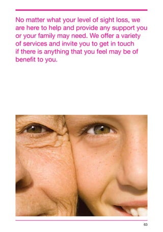No matter what your level of sight loss, we 
are here to help and provide any support you 
or your family may need. We offer a variety 
of services and invite you to get in touch 
if there is anything that you feel may be of 
benefit to you. 
63 
 