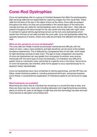 Cone-Rod Dystrophies 
Cone-rod dystrophies refer to a group of inherited diseases that affect the photoreceptor 
(light sensing) cells that are responsible for capturing images from the visual field. These 
cells line the back of the eye in the region known as the retina. Cone cells are present 
throughout the retina, but they are concentrated in the central region of the retina (the 
macula) and they are useful for central (reading) vision and for side vision. Rod cells are 
present throughout the retina except for the very centre and they help with night vision. 
In contrast to typical retinitis pigmentosa (known as the rod-cone dystrophies) which 
results from the loss of rod cells and later the cone cells, cone-rod dystrophies reflect the 
opposite sequence of events, where cone cells are primarily first affected with later loss of 
rods. 
What are the symptoms of cone rod dystrophy? 
The cone cells are initially involved as previously mentioned and difficulty with the 
clarity of vision, colour vision problems and light sensitivity can be some of the earliest 
symptoms experienced. This is followed by a progressive loss of rod cells, which leads 
to night blindness and loss of side vision. The age of onset, progression and severity 
of cone-rod dystrophies can vary greatly from one person to another, even among 
individuals with the same type of cone-rod dystrophy. It is therefore very difficult to 
predict what an individual’s vision will be like at a specific time in the future. Some forms 
of cone-rod dystrophy are inherited; other forms appear to occur spontaneously for no 
apparent reason (sporadically). 
Cone-rod dystrophies have many similarities to retinitis pigmentosa, and like RP they can 
follow varied inheritance patterns, including autosomal dominant, autosomal recessive, 
and X-linked. A comprehensive explanation of inheritance patterns can be found on page 
36. 
What treatments are available? 
Maximising the vision that an individual has remaining is a crucial first step to take, and 
there are many new low vision aids including telescopic and magnifying lenses providing 
plenty of choice for users at all stages of sight loss and this technology has also removed 
many barriers to education and employment. 
64 
 