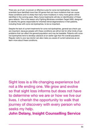 There are, as of yet, no proven or effective cures for cone-rod dystrophies, however 
scientists have identified more than 20 genes that can have mutations that can cause 
these conditions and it is likely that many more mutations in many more genes will be 
identified in the coming years. Many future treatments will rely on identification of these 
gene defects. This is the reason why Fighting Blindness considers Target 5000, designed 
to identify the genes responsible for inherited retinal degenerations in Irish patients, 
including those with cone-rod dystrophies, to be so important. 
Despite the lack of current treatments for cone-rod dystrophies, general eye check-ups 
are important, because people with these conditions are still at risk for other kinds of eye 
problems that can affect the general population and may be treatable. Patients with cone-rod 
65 
dystrophies tend to develop cataracts at an earlier age than the overall population. 
Regular visits to your eye doctor can also make you aware of current advances as we 
learn more about these conditions. 
Sight loss is a life changing experience but 
not a life ending one. We grow and evolve 
so that sight loss informs but does not have 
to determine who we are or how we live our 
lives. I cherish the opportunity to walk that 
journey of discovery with every person who 
seeks my help. 
John Delany, Insight Counselling Service 
 