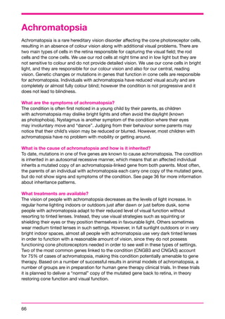 Achromatopsia 
Achromatopsia is a rare hereditary vision disorder affecting the cone photoreceptor cells, 
resulting in an absence of colour vision along with additional visual problems. There are 
two main types of cells in the retina responsible for capturing the visual field; the rod 
cells and the cone cells. We use our rod cells at night time and in low light but they are 
not sensitive to colour and do not provide detailed vision. We use our cone cells in bright 
light, and they are responsible for our colour vision and also for our central, reading 
vision. Genetic changes or mutations in genes that function in cone cells are responsible 
for achromatopsia. Individuals with achromatopsia have reduced visual acuity and are 
completely or almost fully colour blind; however the condition is not progressive and it 
does not lead to blindness. 
What are the symptoms of achromatopsia? 
The condition is often first noticed in a young child by their parents, as children 
with achromatopsia may dislike bright lights and often avoid the daylight (known 
as photophobia). Nystagmus is another symptom of the condition where their eyes 
may involuntary move and “dance”. Judging from their behaviour some parents may 
notice that their child’s vision may be reduced or blurred. However, most children with 
achromatopsia have no problem with mobility or getting around. 
What is the cause of achromatopsia and how is it inherited? 
To date, mutations in one of five genes are known to cause achromatopsia. The condition 
is inherited in an autosomal recessive manner, which means that an affected individual 
inherits a mutated copy of an achromatopsia-linked gene from both parents. Most often, 
the parents of an individual with achromatopsia each carry one copy of the mutated gene, 
but do not show signs and symptoms of the condition. See page 36 for more information 
about inheritance patterns. 
What treatments are available? 
The vision of people with achromatopsia decreases as the levels of light increase. In 
regular home lighting indoors or outdoors just after dawn or just before dusk, some 
people with achromatopsia adapt to their reduced level of visual function without 
resorting to tinted lenses. Instead, they use visual strategies such as squinting or 
shielding their eyes or they position themselves in favourable light. Others sometimes 
wear medium tinted lenses in such settings. However, in full sunlight outdoors or in very 
bright indoor spaces, almost all people with achromatopsia use very dark tinted lenses 
in order to function with a reasonable amount of vision, since they do not possess 
functioning cone photoreceptors needed in order to see well in these types of settings. 
Two of the most common genes linked to the condition (CNGB3 and CNGA3) account 
for 75% of cases of achromatopsia, making this condition potentially amenable to gene 
therapy. Based on a number of successful results in animal models of achromatopsia, a 
number of groups are in preparation for human gene therapy clinical trials. In these trials 
it is planned to deliver a “normal” copy of the mutated gene back to retina, in theory 
restoring cone function and visual function. 
66 
 