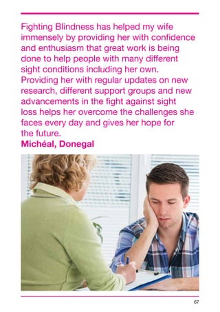 Fighting Blindness has helped my wife 
immensely by providing her with confidence 
and enthusiasm that great work is being 
done to help people with many different 
sight conditions including her own. 
Providing her with regular updates on new 
research, different support groups and new 
advancements in the fight against sight 
loss helps her overcome the challenges she 
faces every day and gives her hope for 
the future. 
Michéal, Donegal 
67 
 