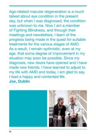 Age-related macular degeneration is a much 
talked about eye condition in the present 
day, but when I was diagnosed, the condition 
was unknown to me. Now I am a member 
of Fighting Blindness, and through their 
meetings and newsletters, I learn of the 
progress being made in the quest for suitable 
treatments for the various stages of AMD. 
As a result, I remain optimistic, even at my 
age, that some degree of improvement in my 
situation may soon be possible. Since my 
diagnosis, new doors have opened and I have 
made new friends. I have learned to adjust to 
my life with AMD and today, I am glad to say, 
I lead a happy and contented life. 
Joe, Dublin 
68 
 