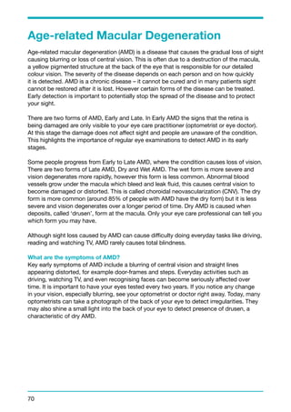 Age-related Macular Degeneration 
Age-related macular degeneration (AMD) is a disease that causes the gradual loss of sight 
causing blurring or loss of central vision. This is often due to a destruction of the macula, 
a yellow pigmented structure at the back of the eye that is responsible for our detailed 
colour vision. The severity of the disease depends on each person and on how quickly 
it is detected. AMD is a chronic disease – it cannot be cured and in many patients sight 
cannot be restored after it is lost. However certain forms of the disease can be treated. 
Early detection is important to potentially stop the spread of the disease and to protect 
your sight. 
There are two forms of AMD, Early and Late. In Early AMD the signs that the retina is 
being damaged are only visible to your eye care practitioner (optometrist or eye doctor). 
At this stage the damage does not affect sight and people are unaware of the condition. 
This highlights the importance of regular eye examinations to detect AMD in its early 
stages. 
Some people progress from Early to Late AMD, where the condition causes loss of vision. 
There are two forms of Late AMD, Dry and Wet AMD. The wet form is more severe and 
vision degenerates more rapidly, however this form is less common. Abnormal blood 
vessels grow under the macula which bleed and leak fluid, this causes central vision to 
become damaged or distorted. This is called choroidal neovascularization (CNV). The dry 
form is more common (around 85% of people with AMD have the dry form) but it is less 
severe and vision degenerates over a longer period of time. Dry AMD is caused when 
deposits, called ‘drusen’, form at the macula. Only your eye care professional can tell you 
which form you may have. 
Although sight loss caused by AMD can cause difficulty doing everyday tasks like driving, 
reading and watching TV, AMD rarely causes total blindness. 
What are the symptoms of AMD? 
Key early symptoms of AMD include a blurring of central vision and straight lines 
appearing distorted, for example door-frames and steps. Everyday activities such as 
driving, watching TV, and even recognising faces can become seriously affected over 
time. It is important to have your eyes tested every two years. If you notice any change 
in your vision, especially blurring, see your optometrist or doctor right away. Today, many 
optometrists can take a photograph of the back of your eye to detect irregularities. They 
may also shine a small light into the back of your eye to detect presence of drusen, a 
characteristic of dry AMD. 
70 
 