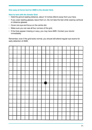 One easy at-home test for AMD is the Amsler Grid. 
How to test with the Amsler Grid 
• Hold the grid at reading distance, about 12 inches (30cm) away from your face. 
• If you wear reading glasses, leave them on. Do not take the test while wearing varifocal 
or distance glasses. 
• Cover one eye and focus on the centre dot. 
• Make sure you can see all four corners of the grid. 
• If the lines appear missing or wavy, you may have AMD. Contact your doctor 
immediately. 
Remember, even if the grid looks normal, you should still attend regular eye exams for 
early detection of AMD. 
71 
 