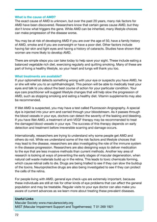 What is the cause of AMD? 
The exact cause of AMD is unknown, but over the past 20 years, many risk factors for 
AMD have been discovered. Researchers know that certain genes cause AMD, but they 
don’t know what triggers the gene. While AMD can be inherited, many lifestyle choices 
can make progression of the disease worse. 
You may be at risk of developing AMD if you are over the age of 50, have a family history 
of AMD, smoke and if you are overweight or have a poor diet. Other factors include 
having fair skin and light eyes and having a history of cataracts. Studies have shown that 
women are more likely to develop AMD. 
There are simple steps you can take today to help save your sight. These include eating a 
balanced vegetable rich diet, exercising regularly and quitting smoking. Many of these are 
part of living a healthy lifestyle, so your heart and lungs will thank you too. 
What treatments are available? 
If your optometrist detects something wrong with your eye or suspects you have AMD, he 
or she will refer you to an ophthalmologist. This person will be able to medically treat your 
eyes and talk to you about the best course of action for your particular condition. Your 
eye care practitioner will suggest lifestyle changes that will help slow the progression of 
AMD, such as stopping smoking and eating a healthy diet. Vitamin supplements may also 
be recommended. 
If Wet AMD is suspected, you may have a test called Fluoroscein Angiography. A special 
dye is injected into your arm and carried through your bloodstream. As it passes through 
the blood vessels in your eye, doctors can detect the severity of the leaking and bleeding. 
If you have Wet AMD, a treatment of anti-VEGF therapy may be recommended to treat 
the damaged blood vessels in your eye. The success of this therapy depends on early 
detection and treatment before irreversible scarring and damage occurs. 
Internationally, researchers are trying to understand why some people get AMD and 
others do not. While we understand some of the risk factors and lifestyle choices that 
may lead to the disease, researchers are also investigating the role of the immune system 
in the disease progression. Researchers are also designing ways to deliver medication 
to the eye that are less invasive methods than current methods. Another key area of 
research is looking at ways of preventing the early stages of macular degeneration, when 
natural cell waste materials build up in the retina. This leads to toxic chemicals forming, 
which cause retinal cells to die. Drugs are being trialled to see if they can slow the buildup 
of the toxins. Neuroprotective drugs are also being investigated to see if they can protect 
the cells of the retina. 
For people living with AMD, general eye check-ups are extremely important, because 
these individuals are still at risk for other kinds of eye problems that can affect the general 
population and may be treatable. Regular visits to your eye doctor can also make you 
aware of current advances as we learn more about treating these prevalent diseases. 
Useful Links 
Macular Society www.macularsociety.org 
MIST (Macular Impairment Support and Togetherness) T 01 269 1921 
72 
 