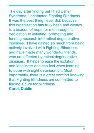 The day after finding out I had Usher 
Syndrome, I contacted Fighting Blindness. 
It was the best thing I ever did, because 
this organisation has truly been and always 
is a beacon of hope for me through its 
dedication to initiating, promoting and 
funding research into retinal degenerative 
diseases. I have gained so much from being 
actively involved with Fighting Blindness, 
and have made many wonderful friends, 
who are affected by retinal degenerative 
diseases. It helps to ease the isolation 
and loneliness one can feel when learning 
to cope with sight deterioration. Most 
importantly, there is a great comfort knowing 
that Fighting Blindness are committed to 
finding a cure for blindness. 
Carol, Dublin 
73 
 