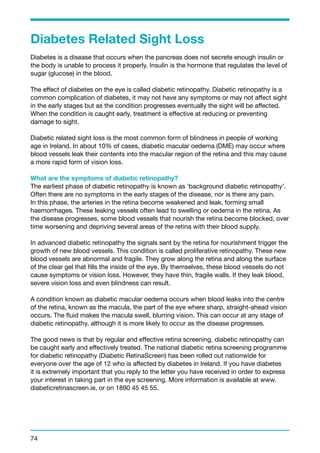 Diabetes Related Sight Loss 
Diabetes is a disease that occurs when the pancreas does not secrete enough insulin or 
the body is unable to process it properly. Insulin is the hormone that regulates the level of 
sugar (glucose) in the blood. 
The effect of diabetes on the eye is called diabetic retinopathy. Diabetic retinopathy is a 
common complication of diabetes, it may not have any symptoms or may not affect sight 
in the early stages but as the condition progresses eventually the sight will be affected. 
When the condition is caught early, treatment is effective at reducing or preventing 
damage to sight. 
Diabetic related sight loss is the most common form of blindness in people of working 
age in Ireland. In about 10% of cases, diabetic macular oedema (DME) may occur where 
blood vessels leak their contents into the macular region of the retina and this may cause 
a more rapid form of vision loss. 
What are the symptoms of diabetic retinopathy? 
The earliest phase of diabetic retinopathy is known as ‘background diabetic retinopathy’. 
Often there are no symptoms in the early stages of the disease, nor is there any pain. 
In this phase, the arteries in the retina become weakened and leak, forming small 
haemorrhages. These leaking vessels often lead to swelling or oedema in the retina. As 
the disease progresses, some blood vessels that nourish the retina become blocked, over 
time worsening and depriving several areas of the retina with their blood supply. 
In advanced diabetic retinopathy the signals sent by the retina for nourishment trigger the 
growth of new blood vessels. This condition is called proliferative retinopathy. These new 
blood vessels are abnormal and fragile. They grow along the retina and along the surface 
of the clear gel that fills the inside of the eye. By themselves, these blood vessels do not 
cause symptoms or vision loss. However, they have thin, fragile walls. If they leak blood, 
severe vision loss and even blindness can result. 
A condition known as diabetic macular oedema occurs when blood leaks into the centre 
of the retina, known as the macula, the part of the eye where sharp, straight-ahead vision 
occurs. The fluid makes the macula swell, blurring vision. This can occur at any stage of 
diabetic retinopathy, although it is more likely to occur as the disease progresses. 
The good news is that by regular and effective retina screening, diabetic retinopathy can 
be caught early and effectively treated. The national diabetic retina screening programme 
for diabetic retinopathy (Diabetic RetinaScreen) has been rolled out nationwide for 
everyone over the age of 12 who is affected by diabetes in Ireland. If you have diabetes 
it is extremely important that you reply to the letter you have received in order to express 
your interest in taking part in the eye screening. More information is available at www. 
diabeticretinascreen.ie, or on 1890 45 45 55. 
74 
 