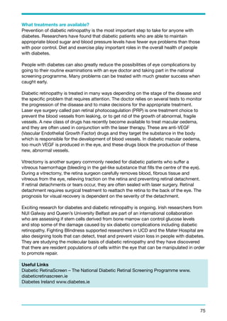 What treatments are available? 
Prevention of diabetic retinopathy is the most important step to take for anyone with 
diabetes. Researchers have found that diabetic patients who are able to maintain 
appropriate blood sugar and blood pressure levels have fewer eye problems than those 
with poor control. Diet and exercise play important roles in the overall health of people 
with diabetes. 
People with diabetes can also greatly reduce the possibilities of eye complications by 
going to their routine examinations with an eye doctor and taking part in the national 
screening programme. Many problems can be treated with much greater success when 
caught early. 
Diabetic retinopathy is treated in many ways depending on the stage of the disease and 
the specific problem that requires attention. The doctor relies on several tests to monitor 
the progression of the disease and to make decisions for the appropriate treatment. 
Laser eye surgery called pan retinal photocoagulation (PRP) is one treatment choice to 
prevent the blood vessels from leaking, or to get rid of the growth of abnormal, fragile 
vessels. A new class of drugs has recently become available to treat macular oedema, 
and they are often used in conjunction with the laser therapy. These are anti-VEGF 
(Vascular Endothelial Growth Factor) drugs and they target the substance in the body 
which is responsible for the development of blood vessels. In diabetic macular oedema, 
too much VEGF is produced in the eye, and these drugs block the production of these 
new, abnormal vessels. 
Vitrectomy is another surgery commonly needed for diabetic patients who suffer a 
vitreous haemorrhage (bleeding in the gel-like substance that fills the centre of the eye). 
During a vitrectomy, the retina surgeon carefully removes blood, fibrous tissue and 
vitreous from the eye, relieving traction on the retina and preventing retinal detachment. 
If retinal detachments or tears occur, they are often sealed with laser surgery. Retinal 
detachment requires surgical treatment to reattach the retina to the back of the eye. The 
prognosis for visual recovery is dependent on the severity of the detachment. 
Exciting research for diabetes and diabetic retinopathy is ongoing. Irish researchers from 
NUI Galway and Queen’s University Belfast are part of an international collaboration 
who are assessing if stem cells derived from bone marrow can control glucose levels 
and stop some of the damage caused by six diabetic complications including diabetic 
retinopathy. Fighting Blindness supported researchers in UCD and the Mater Hospital are 
also designing tools that can detect, treat and prevent vision loss in people with diabetes. 
They are studying the molecular basis of diabetic retinopathy and they have discovered 
that there are resident populations of cells within the eye that can be manipulated in order 
to promote repair. 
Useful Links 
Diabetic RetinaScreen – The National Diabetic Retinal Screening Programme www. 
diabeticretinascreen.ie 
Diabetes Ireland www.diabetes.ie 
75 
 