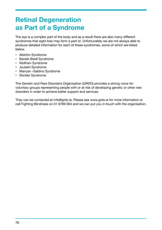 Retinal Degeneration 
as Part of a Syndrome 
The eye is a complex part of the body and as a result there are also many different 
syndromes that sight loss may form a part of. Unfortunately we are not always able to 
produce detailed information for each of these syndromes, some of which are listed 
below. 
• Alström Syndrome 
• Bardet-Biedl Syndrome 
• Wolfram Syndrome 
• Joubert Syndrome 
• Mainzer –Saldino Syndrome 
• Stickler Syndrome 
The Genetic and Rare Disorders Organisation (GRDO) provides a strong voice for 
voluntary groups representing people with or at risk of developing genetic or other rare 
disorders in order to achieve better support and services. 
They can be contacted at info@grdo.ie. Please see www.grdo.ie for more information or 
call Fighting Blindness on 01 6789 004 and we can put you in touch with the organisation. 
76 
 
