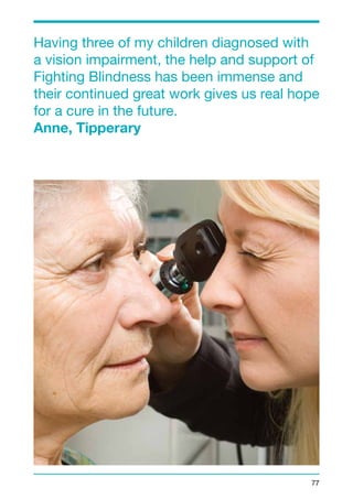 Having three of my children diagnosed with 
a vision impairment, the help and support of 
Fighting Blindness has been immense and 
their continued great work gives us real hope 
for a cure in the future. 
Anne, Tipperary 
77 
 