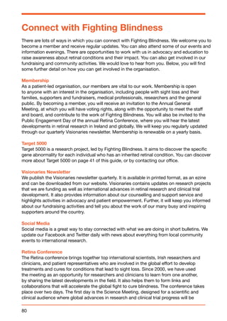 Connect with Fighting Blindness 
There are lots of ways in which you can connect with Fighting Blindness. We welcome you to 
become a member and receive regular updates. You can also attend some of our events and 
information evenings. There are opportunities to work with us in advocacy and education to 
raise awareness about retinal conditions and their impact. You can also get involved in our 
fundraising and community activities. We would love to hear from you. Below, you will find 
some further detail on how you can get involved in the organisation. 
Membership 
As a patient-led organisation, our members are vital to our work. Membership is open 
to anyone with an interest in the organisation, including people with sight loss and their 
families, supporters and fundraisers, medical professionals, researchers and the general 
public. By becoming a member, you will receive an invitation to the Annual General 
Meeting, at which you will have voting rights, along with the opportunity to meet the staff 
and board, and contribute to the work of Fighting Blindness. You will also be invited to the 
Public Engagement Day of the annual Retina Conference, where you will hear the latest 
developments in retinal research in Ireland and globally. We will keep you regularly updated 
through our quarterly Visionaries newsletter. Membership is renewable on a yearly basis. 
Target 5000 
Target 5000 is a research project, led by Fighting Blindness. It aims to discover the specific 
gene abnormality for each individual who has an inherited retinal condition. You can discover 
more about Target 5000 on page 41 of this guide, or by contacting our office. 
Visionaries Newsletter 
We publish the Visionaries newsletter quarterly. It is available in printed format, as an ezine 
and can be downloaded from our website. Visionaries contains updates on research projects 
that we are funding as well as international advances in retinal research and clinical trial 
development. It also provides information about our counselling and support service and 
highlights activities in advocacy and patient empowerment. Further, it will keep you informed 
about our fundraising activities and tell you about the work of our many busy and inspiring 
supporters around the country. 
Social Media 
Social media is a great way to stay connected with what we are doing in short bulletins. We 
update our Facebook and Twitter daily with news about everything from local community 
events to international research. 
Retina Conference 
The Retina conference brings together top international scientists, Irish researchers and 
clinicians, and patient representatives who are involved in the global effort to develop 
treatments and cures for conditions that lead to sight loss. Since 2000, we have used 
the meeting as an opportunity for researchers and clinicians to learn from one another, 
by sharing the latest developments in the field. It also helps them to form links and 
collaborations that will accelerate the global fight to cure blindness. The conference takes 
place over two days. The first day is the Science Meeting, designed for a scientific and 
clinical audience where global advances in research and clinical trial progress will be 
80 
 
