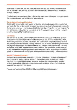 discussed. The second day is a Public Engagement Day and is designed for patients, 
family members and medical professionals to inform them about the work happening 
around the world. 
The Retina conference takes place in November each year. Full details, including reports 
from previous years, can be found on www.retina.ie. 
Fundraising Events and Activities 
Fighting Blindness holds many varied fundraising activities throughout the year to help 
generate the vital funds needed to sustain our research and work. You can get involved in 
treks, runs, community events, bucket collections and anything else you can imagine! For 
more information about any of our events, or to discuss planning an event of your own, 
email fundraising@fightingblindness.ie. 
Advocacy 
We are very involved in patient empowerment and are working at the highest levels to 
ensure that the voice of patients is front and centre of any decision made about them. 
Particularly significant, current activities in this area include our position as co-chair in 
the development of a National Strategy for Vision and as part of the steering committee, 
driving the development and implementation of a National Rare Disease Plan. You can 
find much more detail about this work on our website. We would love to hear from you 
if you are interested in getting involved in this area of our work, by joining a discussion 
group or committee that is driving the development or by becoming a patient advocate. 
Insight Counselling Service 
Insight is a national support service from Fighting Blindness. It offers a wide variety of 
opportunities to support people with sight loss and also their families and friends. 
Services include individual therapy sessions, family and spousal sessions, support 
groups, a telephone helpline and hospital supports, amongst others. Full details are 
available on page 15 of this guide. 
You can contact Insight on 01 674 6496 or insight@fightingblindness.ie. 
81 
 