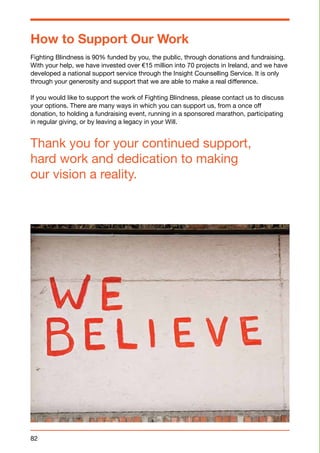 How to Support Our Work 
Fighting Blindness is 90% funded by you, the public, through donations and fundraising. 
With your help, we have invested over €15 million into 70 projects in Ireland, and we have 
developed a national support service through the Insight Counselling Service. It is only 
through your generosity and support that we are able to make a real difference. 
If you would like to support the work of Fighting Blindness, please contact us to discuss 
your options. There are many ways in which you can support us, from a once off 
donation, to holding a fundraising event, running in a sponsored marathon, participating 
in regular giving, or by leaving a legacy in your Will. 
Thank you for your continued support, 
hard work and dedication to making 
our vision a reality. 
82 
 