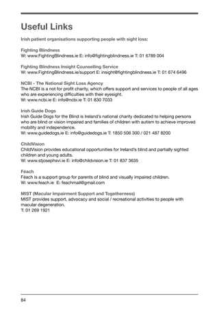 Useful Links 
Irish patient organisations supporting people with sight loss: 
Fighting Blindness 
W: www.FightingBlindness.ie E: info@fightingblindness.ie T: 01 6789 004 
Fighting Blindness Insight Counselling Service 
W: www.FightingBlindness.ie/support E: insight@fightingblindness.ie T: 01 674 6496 
NCBI - The National Sight Loss Agency 
The NCBI is a not for profit charity, which offers support and services to people of all ages 
who are experiencing difficulties with their eyesight. 
W: www.ncbi.ie E: info@ncbi.ie T: 01 830 7033 
Irish Guide Dogs 
Irish Guide Dogs for the Blind is Ireland’s national charity dedicated to helping persons 
who are blind or vision impaired and families of children with autism to achieve improved 
mobility and independence. 
W: www.guidedogs.ie E: info@guidedogs.ie T: 1850 506 300 / 021 487 8200 
ChildVision 
ChildVision provides educational opportunities for Ireland’s blind and partially sighted 
children and young adults. 
W: www.stjosephsvi.ie E: info@childvision.ie T: 01 837 3635 
Féach 
Féach is a support group for parents of blind and visually impaired children. 
W: www.feach.ie E: feachmail@gmail.com 
MIST (Macular Impairment Support and Togetherness) 
MIST provides support, advocacy and social / recreational activities to people with 
macular degeneration. 
T: 01 269 1921 
84 
 