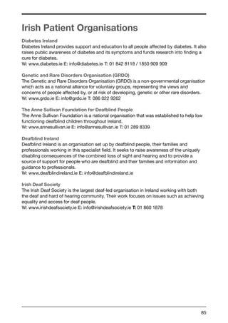 Irish Patient Organisations 
Diabetes Ireland 
Diabetes Ireland provides support and education to all people affected by diabetes. It also 
raises public awareness of diabetes and its symptoms and funds research into finding a 
cure for diabetes. 
W: www.diabetes.ie E: info@diabetes.ie T: 01 842 8118 / 1850 909 909 
Genetic and Rare Disorders Organisation (GRDO) 
The Genetic and Rare Disorders Organisation (GRDO) is a non-governmental organisation 
which acts as a national alliance for voluntary groups, representing the views and 
concerns of people affected by, or at risk of developing, genetic or other rare disorders. 
W: www.grdo.ie E: info@grdo.ie T: 086 022 9262 
The Anne Sullivan Foundation for Deafblind People 
The Anne Sullivan Foundation is a national organisation that was established to help low 
functioning deafblind children throughout Ireland. 
W: www.annesullivan.ie E: info@annesullivan.ie T: 01 289 8339 
Deafblind Ireland 
Deafblind Ireland is an organisation set up by deafblind people, their families and 
professionals working in this specialist field. It seeks to raise awareness of the uniquely 
disabling consequences of the combined loss of sight and hearing and to provide a 
source of support for people who are deafblind and their families and information and 
guidance to professionals. 
W: www.deafblindireland.ie E: info@deafblindireland.ie 
Irish Deaf Society 
The Irish Deaf Society is the largest deaf-led organisation in Ireland working with both 
the deaf and hard of hearing community. Their work focuses on issues such as achieving 
equality and access for deaf people. 
W: www.irishdeafsociety.ie E: info@irishdeafsociety.ie T: 01 860 1878 
85 
 