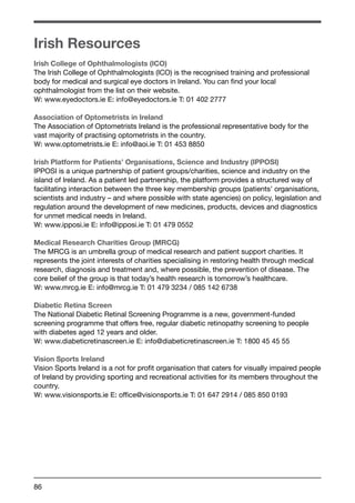 Irish Resources 
Irish College of Ophthalmologists (ICO) 
The Irish College of Ophthalmologists (ICO) is the recognised training and professional 
body for medical and surgical eye doctors in Ireland. You can find your local 
ophthalmologist from the list on their website. 
W: www.eyedoctors.ie E: info@eyedoctors.ie T: 01 402 2777 
Association of Optometrists in Ireland 
The Association of Optometrists Ireland is the professional representative body for the 
vast majority of practising optometrists in the country. 
W: www.optometrists.ie E: info@aoi.ie T: 01 453 8850 
Irish Platform for Patients’ Organisations, Science and Industry (IPPOSI) 
IPPOSI is a unique partnership of patient groups/charities, science and industry on the 
island of Ireland. As a patient led partnership, the platform provides a structured way of 
facilitating interaction between the three key membership groups (patients’ organisations, 
scientists and industry – and where possible with state agencies) on policy, legislation and 
regulation around the development of new medicines, products, devices and diagnostics 
for unmet medical needs in Ireland. 
W: www.ipposi.ie E: info@ipposi.ie T: 01 479 0552 
Medical Research Charities Group (MRCG) 
The MRCG is an umbrella group of medical research and patient support charities. It 
represents the joint interests of charities specialising in restoring health through medical 
research, diagnosis and treatment and, where possible, the prevention of disease. The 
core belief of the group is that today’s health research is tomorrow’s healthcare. 
W: www.mrcg.ie E: info@mrcg.ie T: 01 479 3234 / 085 142 6738 
Diabetic Retina Screen 
The National Diabetic Retinal Screening Programme is a new, government-funded 
screening programme that offers free, regular diabetic retinopathy screening to people 
with diabetes aged 12 years and older. 
W: www.diabeticretinascreen.ie E: info@diabeticretinascreen.ie T: 1800 45 45 55 
Vision Sports Ireland 
Vision Sports Ireland is a not for profit organisation that caters for visually impaired people 
of Ireland by providing sporting and recreational activities for its members throughout the 
country. 
W: www.visionsports.ie E: office@visionsports.ie T: 01 647 2914 / 085 850 0193 
86 
 