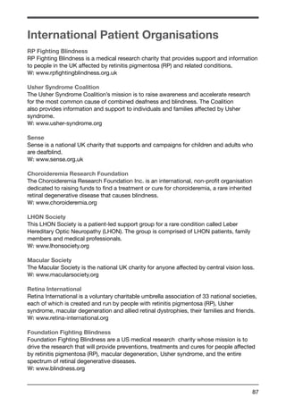 International Patient Organisations 
RP Fighting Blindness 
RP Fighting Blindness is a medical research charity that provides support and information 
to people in the UK affected by retinitis pigmentosa (RP) and related conditions. 
W: www.rpfightingblindness.org.uk 
Usher Syndrome Coalition 
The Usher Syndrome Coalition’s mission is to raise awareness and accelerate research 
for the most common cause of combined deafness and blindness. The Coalition 
also provides information and support to individuals and families affected by Usher 
syndrome. 
W: www.usher-syndrome.org 
Sense 
Sense is a national UK charity that supports and campaigns for children and adults who 
are deafblind. 
W: www.sense.org.uk 
Choroideremia Research Foundation 
The Choroideremia Research Foundation Inc. is an international, non-profit organisation 
dedicated to raising funds to find a treatment or cure for choroideremia, a rare inherited 
retinal degenerative disease that causes blindness. 
W: www.choroideremia.org 
LHON Society 
This LHON Society is a patient-led support group for a rare condition called Leber 
Hereditary Optic Neuropathy (LHON). The group is comprised of LHON patients, family 
members and medical professionals. 
W: www.lhonsociety.org 
Macular Society 
The Macular Society is the national UK charity for anyone affected by central vision loss. 
W: www.macularsociety.org 
Retina International 
Retina International is a voluntary charitable umbrella association of 33 national societies, 
each of which is created and run by people with retinitis pigmentosa (RP), Usher 
syndrome, macular degeneration and allied retinal dystrophies, their families and friends. 
W: www.retina-international.org 
Foundation Fighting Blindness 
Foundation Fighting Blindness are a US medical research charity whose mission is to 
drive the research that will provide preventions, treatments and cures for people affected 
by retinitis pigmentosa (RP), macular degeneration, Usher syndrome, and the entire 
spectrum of retinal degenerative diseases. 
W: www.blindness.org 
87 
 